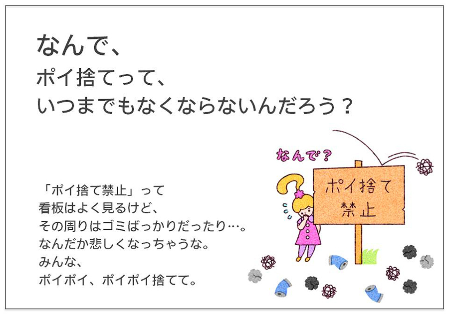 なんで、 ポイ捨てって、 いつまでもなくならないんだろう？ 「ポイ捨て禁止」って 看板はよく見るけど、 その周りはゴミばっかりだったり…。 なんだか悲しくなっちゃうな。みんな、 ポイポイ、ポイポイ捨てて。