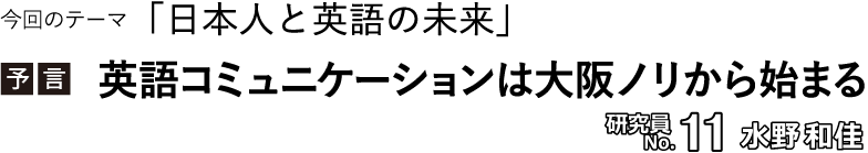 今回のテーマ「日本人と英語の未来」／【予言】英語コミュニケーションは大阪ノリから始まる 　研究員No.11 水野和佳