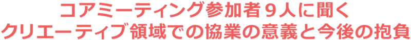 コアミーティング参加者9人に聞くクリエーティブ領域での協業の意義と今後の抱負