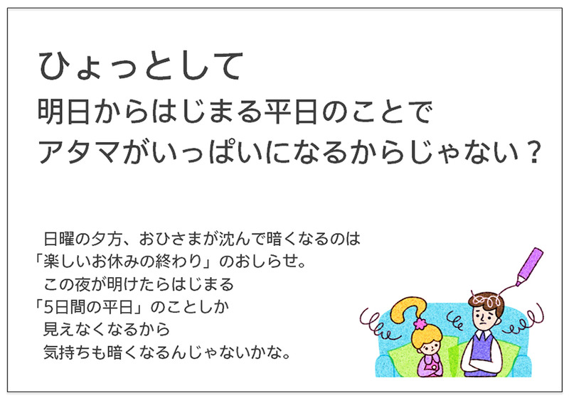 ひょっとして 明日からはじまる平日のことで アタマがいっぱいになるからじゃない？  日曜の夕方、おひさまが沈んで暗くなるのは「楽しいお休みの終わり」のおしらせ。 　この夜が明けたらはじまる 「5日間の平日」のことしか 見えなくなるから 気持ちも暗くなるんじゃないかな。