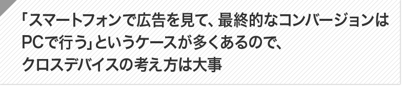 ポイント:「スマートフォンで広告を見て、最終的なコンバージョンはPCで行う」というケースが多くあるので、クロスデバイスの考え方は大事