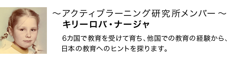 アクティブラーニング研究所メンバー　キリーロバ・ナージャ　6カ国で教育を受けて育ち、他国での教育の経験から、日本の教育へのヒントを探ります。