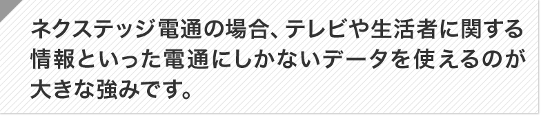 ネクステッジ電通の場合、テレビや生活者に関する情報といった電通にしかないデータを使えるのが大 きな強みです