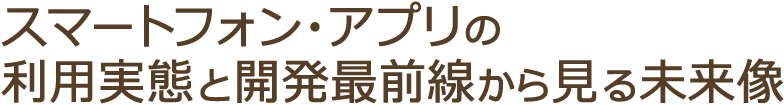 スマートフォン・アプリの利用実態と開発最前線から見る未来像