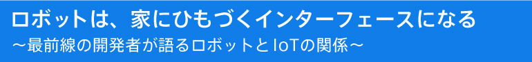 ロボットは、家にひもづくインターフェースになる ~最前線の開発者が語るロボットとIoTの関係~