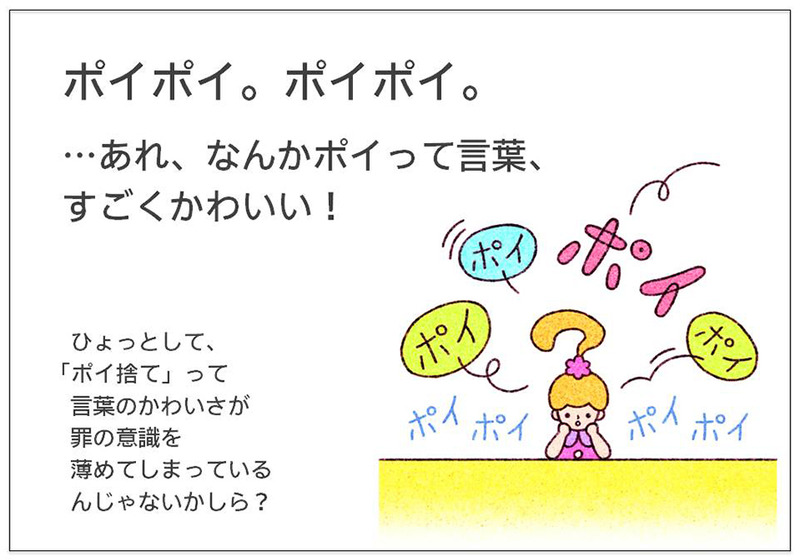 ポイポイ。ポイポイ。  …あれ、なんかポイって言葉、 すごくかわいい！ひょっとして、 「ポイ捨て」って言葉のかわいさが罪の意識を薄めてしまっている んじゃないかしら？