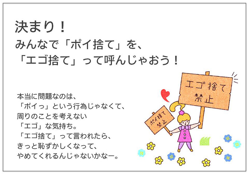 決まり！ みんなで「ポイ捨て」を、 「エゴ捨て」って呼んじゃおう！  本当に問題なのは、 「ポイっ」という行為じゃなくて、 周りのことを考えない 「エゴ」な気持ち。 「エゴ捨て」って言われたら、 きっと恥ずかしくなって、 やめてくれるんじゃないかなー。