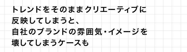 トレンドをそのままクリエーティブに反映してしまうと、自社のブランドの雰囲気・イメージを壊してしまうケースも