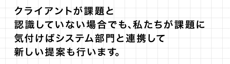 クライアントが課題と認識していない場合でも、私たちが課題に気付けばシステム部門と連携して新しい提案も行います。