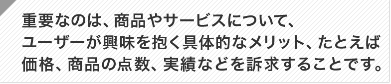 重要なのは、商品やサービスについて、ユーザーが興味を抱く具体的なメリット、たとえば価格、商品 の点数、実績などを訴求することです