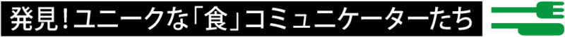 発見! ユニークな「食」コミュニケーターたち